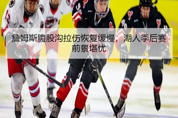 詹姆斯腹股沟拉伤恢复缓慢，湖人季后赛前景堪忧